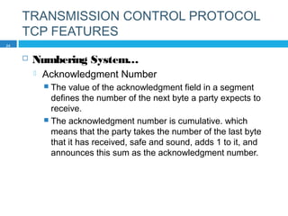 TRANSMISSION CONTROL PROTOCOL
TCP FEATURES
 Numbering System…
 Acknowledgment Number
 The value of the acknowledgment field in a segment
defines the number of the next byte a party expects to
receive.
 The acknowledgment number is cumulative. which
means that the party takes the number of the last byte
that it has received, safe and sound, adds 1 to it, and
announces this sum as the acknowledgment number.
24
 