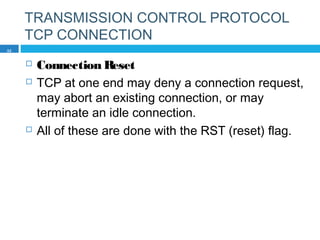 TRANSMISSION CONTROL PROTOCOL
TCP CONNECTION
 Connection Reset
 TCP at one end may deny a connection request,
may abort an existing connection, or may
terminate an idle connection.
 All of these are done with the RST (reset) flag.
32
 