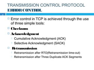 TRANSMISSION CONTROL PROTOCOL
ERRORCONTROL
 Error control in TCP is achieved through the use
of three simple tools:
 Checksum
 Acknowledgment
 Cumulative Acknowledgment (ACK)
 Selective Acknowledgment (SACK)
 Retransmission
 Retransmission after RTO(Retransmission time-out)
 Retransmission after Three Duplicate ACK Segments
39
 
