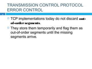 TRANSMISSION CONTROL PROTOCOL
ERROR CONTROL
 TCP implementations today do not discard out-
of-ordersegments.
 They store them temporarily and flag them as
out-of-order segments until the missing
segments arrive.
40
 