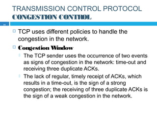 TRANSMISSION CONTROL PROTOCOL
CONGESTION CONTROL
 TCP uses different policies to handle the
congestion in the network.
 Congestion Window
 The TCP sender uses the occurrence of two events
as signs of congestion in the network: time-out and
receiving three duplicate ACKs.
 The lack of regular, timely receipt of ACKs, which
results in a time-out, is the sign of a strong
congestion; the receiving of three duplicate ACKs is
the sign of a weak congestion in the network.
44
 