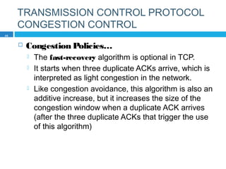 TRANSMISSION CONTROL PROTOCOL
CONGESTION CONTROL
 Congestion Policies…
 The fast-recovery algorithm is optional in TCP.
 It starts when three duplicate ACKs arrive, which is
interpreted as light congestion in the network.
 Like congestion avoidance, this algorithm is also an
additive increase, but it increases the size of the
congestion window when a duplicate ACK arrives
(after the three duplicate ACKs that trigger the use
of this algorithm)
46
 