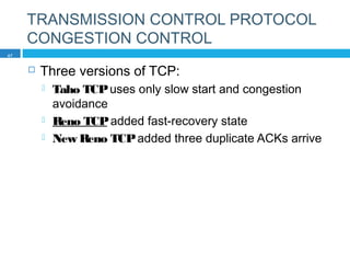 TRANSMISSION CONTROL PROTOCOL
CONGESTION CONTROL
 Three versions of TCP:
 Taho TCPuses only slow start and congestion
avoidance
 Reno TCPadded fast-recovery state
 New Reno TCPadded three duplicate ACKs arrive
47
 