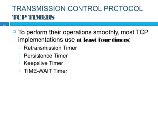 TRANSMISSION CONTROL PROTOCOL
TCPTIMERS
 To perform their operations smoothly, most TCP
implementations use at least fourtimers:
 Retransmission Timer
 Persistence Timer
 Keepalive Timer
 TIME-WAIT Timer
49
 
