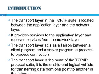 INTRODUCTION
 The transport layer in the TCP/IP suite is located
between the application layer and the network
layer.
 It provides services to the application layer and
receives services from the network layer.
 The transport layer acts as a liaison between a
client program and a server program, a process-
to-process connection.
 The transport layer is the heart of the TCP/IP
protocol suite; it is the end-to-end logical vehicle
for transferring data from one point to another in
5
 