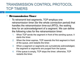 TRANSMISSION CONTROL PROTOCOL
TCP TIMERS
 Retransmission Timer
 To retransmit lost segments, TCP employs one
retransmission timer (for the whole connection period) that
handles the retransmission time-out (RTO), the waiting
time for an acknowledgment of a segment. We can define
the following rules for the retransmission timer:
1. When TCP sends the segment in front of the sending queue, it
starts the timer.
2. When the timer expires, TCP resends the first segment in front
of the queue, and restarts the timer.
3. When a segment or segments are cumulatively acknowledged,
the segment or segments are purged from the queue.
4. If the queue is empty, TCP stops the timer; otherwise, TCP
restarts the timer.
50
 