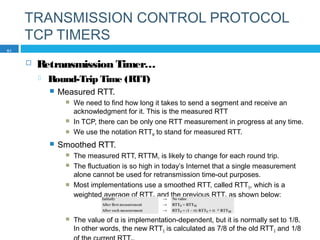 TRANSMISSION CONTROL PROTOCOL
TCP TIMERS
 Retransmission Timer…
 Round-Trip Time (RTT)
 Measured RTT.
 We need to find how long it takes to send a segment and receive an
acknowledgment for it. This is the measured RTT
 In TCP, there can be only one RTT measurement in progress at any time.
 We use the notation RTTM to stand for measured RTT.
 Smoothed RTT.
 The measured RTT, RTTM, is likely to change for each round trip.
 The fluctuation is so high in today’s Internet that a single measurement
alone cannot be used for retransmission time-out purposes.
 Most implementations use a smoothed RTT, called RTTS, which is a
weighted average of RTTM and the previous RTTS as shown below:
 The value of α is implementation-dependent, but it is normally set to 1/8.
In other words, the new RTTS is calculated as 7/8 of the old RTTS and 1/8
51
 
