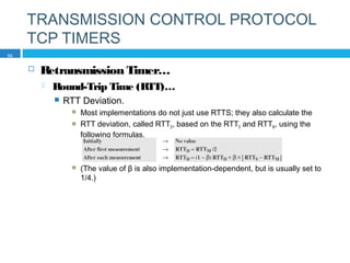 TRANSMISSION CONTROL PROTOCOL
TCP TIMERS
 Retransmission Timer…
 Round-Trip Time (RTT)…
 RTT Deviation.
 Most implementations do not just use RTTS; they also calculate the
 RTT deviation, called RTTD, based on the RTTS and RTTM, using the
following formulas.
 (The value of β is also implementation-dependent, but is usually set to
1/4.)
52
 