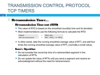 TRANSMISSION CONTROL PROTOCOL
TCP TIMERS
 Retransmission Timer…
 Retransmission Time-out (RTO)
 The value of RTO is based on the smoothed roundtrip time and its deviation.
 Most implementations use the following formula to calculate the RTO:
 In other words, take the running smoothed average value of RTTS and add four
times the running smoothed average value of RTTD (normally a small value).
 Karn’s Algorithm
 Do not consider the round-trip time of a retransmitted segment in the
calculation of RTTs.
 Do not update the value of RTTs until you send a segment and receive an
acknowledgment without the need for retransmission.
53
 