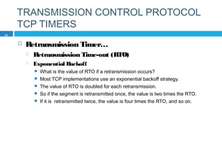 TRANSMISSION CONTROL PROTOCOL
TCP TIMERS
 Retransmission Timer…
 Retransmission Time-out (RTO)
 Exponential Backoff
 What is the value of RTO if a retransmission occurs?
 Most TCP implementations use an exponential backoff strategy.
 The value of RTO is doubled for each retransmission.
 So if the segment is retransmitted once, the value is two times the RTO.
 If it is retransmitted twice, the value is four times the RTO, and so on.
54
 