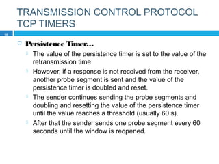TRANSMISSION CONTROL PROTOCOL
TCP TIMERS
 Persistence Timer…
 The value of the persistence timer is set to the value of the
retransmission time.
 However, if a response is not received from the receiver,
another probe segment is sent and the value of the
persistence timer is doubled and reset.
 The sender continues sending the probe segments and
doubling and resetting the value of the persistence timer
until the value reaches a threshold (usually 60 s).
 After that the sender sends one probe segment every 60
seconds until the window is reopened.
56
 