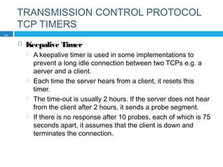 TRANSMISSION CONTROL PROTOCOL
TCP TIMERS
 Keepalive Timer
 A keepalive timer is used in some implementations to
prevent a long idle connection between two TCPs e.g. a
aerver and a client.
 Each time the server hears from a client, it resets this
timer.
 The time-out is usually 2 hours. If the server does not hear
from the client after 2 hours, it sends a probe segment.
 If there is no response after 10 probes, each of which is 75
seconds apart, it assumes that the client is down and
terminates the connection.
57
 