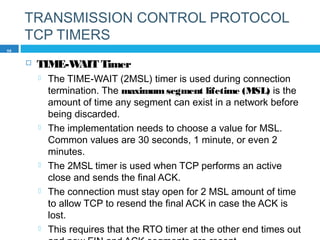 TRANSMISSION CONTROL PROTOCOL
TCP TIMERS
 TIME-WAIT Timer
 The TIME-WAIT (2MSL) timer is used during connection
termination. The maximumsegment lifetime (MSL) is the
amount of time any segment can exist in a network before
being discarded.
 The implementation needs to choose a value for MSL.
Common values are 30 seconds, 1 minute, or even 2
minutes.
 The 2MSL timer is used when TCP performs an active
close and sends the final ACK.
 The connection must stay open for 2 MSL amount of time
to allow TCP to resend the final ACK in case the ACK is
lost.
 This requires that the RTO timer at the other end times out
58
 