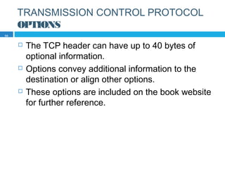 TRANSMISSION CONTROL PROTOCOL
OPTIONS
 The TCP header can have up to 40 bytes of
optional information.
 Options convey additional information to the
destination or align other options.
 These options are included on the book website
for further reference.
59
 