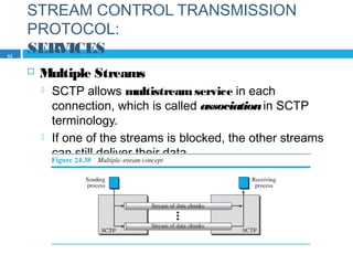 STREAM CONTROL TRANSMISSION
PROTOCOL:
SERVICES
 Multiple Streams
 SCTP allows multistreamservice in each
connection, which is called associationin SCTP
terminology.
 If one of the streams is blocked, the other streams
can still deliver their data.
62
 