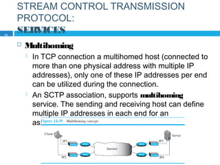 STREAM CONTROL TRANSMISSION
PROTOCOL:
SERVICES
 Multihoming
 In TCP connection a multihomed host (connected to
more than one physical address with multiple IP
addresses), only one of these IP addresses per end
can be utilized during the connection.
 An SCTP association, supports multihoming
service. The sending and receiving host can define
multiple IP addresses in each end for an
association.
63
 