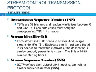 STREAM CONTROL TRANSMISSION
PROTOCOL:
FEATURES
 Transmission Sequence Number(TSN)
 TSNs are 32 bits long and randomly initialized between 0
and 232 − 1. Each data chunk must carry the
corresponding TSN in its header.
 StreamIdentifier(SI)
 Each stream in SCTP needs to be identified using a
stream identifier (SI). Each data chunk must carry the SI
in its header so that when it arrives at the destination, it
can be properly placed in its stream. The SI is a 16-bit
number starting from 0.
 StreamSequence Number(SSN)
 SCTP defines each data chunk in each stream with a
stream sequence number (SSN).
64
 
