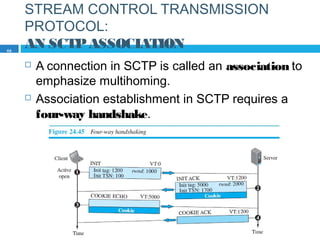 STREAM CONTROL TRANSMISSION
PROTOCOL:
AN SCTPASSOCIATION
 A connection in SCTP is called an association to
emphasize multihoming.
 Association establishment in SCTP requires a
four-way handshake.
69
 