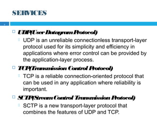 SERVICES
 UDP(UserDatagramProtocol)
 UDP is an unreliable connectionless transport-layer
protocol used for its simplicity and efficiency in
applications where error control can be provided by
the application-layer process.
 TCP(TransmissionControlProtocol)
 TCP is a reliable connection-oriented protocol that
can be used in any application where reliability is
important.
 SCTP(StreamControlTransmissionProtocol)
 SCTP is a new transport-layer protocol that
combines the features of UDP and TCP.
7
 