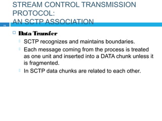 STREAM CONTROL TRANSMISSION
PROTOCOL:
AN SCTP ASSOCIATION
 Data Transfer
 SCTP recognizes and maintains boundaries.
 Each message coming from the process is treated
as one unit and inserted into a DATA chunk unless it
is fragmented.
 In SCTP data chunks are related to each other.
70
 