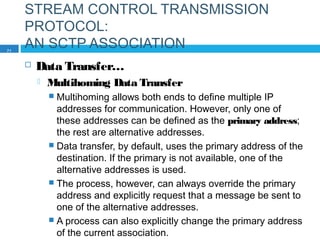 STREAM CONTROL TRANSMISSION
PROTOCOL:
AN SCTP ASSOCIATION
 Data Transfer…
 Multihoming Data Transfer
 Multihoming allows both ends to define multiple IP
addresses for communication. However, only one of
these addresses can be defined as the primary address;
the rest are alternative addresses.
 Data transfer, by default, uses the primary address of the
destination. If the primary is not available, one of the
alternative addresses is used.
 The process, however, can always override the primary
address and explicitly request that a message be sent to
one of the alternative addresses.
 A process can also explicitly change the primary address
of the current association.
71
 