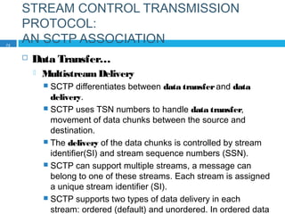 STREAM CONTROL TRANSMISSION
PROTOCOL:
AN SCTP ASSOCIATION
 Data Transfer…
 MultistreamDelivery
 SCTP differentiates between data transferand data
delivery.
 SCTP uses TSN numbers to handle data transfer,
movement of data chunks between the source and
destination.
 The delivery of the data chunks is controlled by stream
identifier(SI) and stream sequence numbers (SSN).
 SCTP can support multiple streams, a message can
belong to one of these streams. Each stream is assigned
a unique stream identifier (SI).
 SCTP supports two types of data delivery in each
stream: ordered (default) and unordered. In ordered data
72
 
