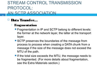STREAM CONTROL TRANSMISSION
PROTOCOL:
AN SCTP ASSOCIATION
 Data Transfer…
 Fragmentation
 Fragmentation in IP and SCTP belong to different levels:
the former at the network layer, the latter at the transport
layer.
 SCTP preserves the boundaries of the message from
process to process when creating a DATA chunk from a
message if the size of the message does not exceed the
MTU of the path.
 If the total size exceeds the MTU, the message needs to
be fragmented. (For more details about fragmentation,
see the Extra Materials section.)
73
 