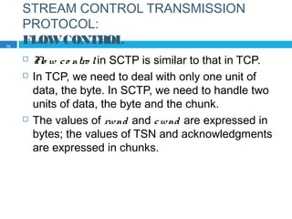 STREAM CONTROL TRANSMISSION
PROTOCOL:
FLOWCONTROL
 Flo w co ntro lin SCTP is similar to that in TCP.
 In TCP, we need to deal with only one unit of
data, the byte. In SCTP, we need to handle two
units of data, the byte and the chunk.
 The values of rwnd and cwnd are expressed in
bytes; the values of TSN and acknowledgments
are expressed in chunks.
75
 