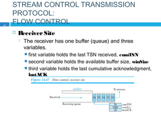 STREAM CONTROL TRANSMISSION
PROTOCOL:
FLOW CONTROL
 ReceiverSite
 The receiver has one buffer (queue) and three
variables.
 first variable holds the last TSN received, cumTSN
 second variable holds the available buffer size, winSize
 third variable holds the last cumulative acknowledgment,
lastACK
76
 