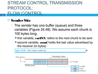 STREAM CONTROL TRANSMISSION
PROTOCOL:
FLOW CONTROL
 SenderSite
 The sender has one buffer (queue) and three
variables (Figure 24.48). We assume each chunk is
100 bytes long.
 first variable, curTSN, refers to the next chunk to be sent
 second variable, rwnd, holds the last value advertised by
the receiver (in bytes)
 third variable, inTransit, holds the number of bytes in
transit,
77
 