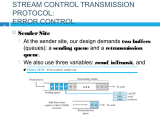 STREAM CONTROL TRANSMISSION
PROTOCOL:
ERROR CONTROL
 SenderSite
 At the sender site, our design demands two buffers
(queues): a sending queue and a retransmission
queue.
 We also use three variables: rwnd, inTransit, and
curTSN, as described in the previous section.
80
 