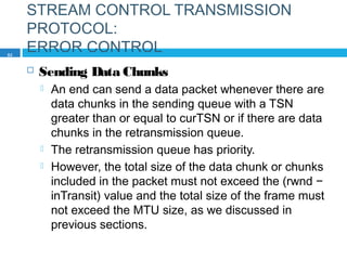 STREAM CONTROL TRANSMISSION
PROTOCOL:
ERROR CONTROL
 Sending Data Chunks
 An end can send a data packet whenever there are
data chunks in the sending queue with a TSN
greater than or equal to curTSN or if there are data
chunks in the retransmission queue.
 The retransmission queue has priority.
 However, the total size of the data chunk or chunks
included in the packet must not exceed the (rwnd −
inTransit) value and the total size of the frame must
not exceed the MTU size, as we discussed in
previous sections.
82
 