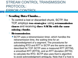 STREAM CONTROL TRANSMISSION
PROTOCOL:
ERROR CONTROL
 Sending Data Chunks…
 To control a lost or discarded chunk, SCTP, like
TCP, employs two strategies: using retransmission
timers and receiving three SACKs with the same
missing chunks.
 Retransmission.
 SCTP uses a retransmission timer, which handles the
retransmission time, the waiting time for an
acknowledgment of a segment. The procedures for
calculating RTO and RTT in SCTP are the same as we
described for TCP. SCTP uses a measured RTT (RTTM),
a smoothed RTT (RTTS), and an RTT deviation (RTTD)
to calculate the RTO. SCTP also uses Karn’s algorithm
to avoid acknowledgment ambiguity. Note that if a host is
83
 