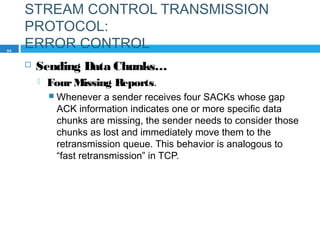 STREAM CONTROL TRANSMISSION
PROTOCOL:
ERROR CONTROL
 Sending Data Chunks…
 FourMissing Reports.
 Whenever a sender receives four SACKs whose gap
ACK information indicates one or more specific data
chunks are missing, the sender needs to consider those
chunks as lost and immediately move them to the
retransmission queue. This behavior is analogous to
“fast retransmission” in TCP.
84
 