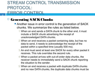 STREAM CONTROL TRANSMISSION
PROTOCOL:
ERROR CONTROL
 Generating SACKChunks
 Another issue in error control is the generation of SACK
chunks. We summarize the rules as listed below.
1.When an end sends a DATA chunk to the other end, it must
include a SACK chunk advertising the receipt of
unacknowledged DATA chunks.
2.When an end receives a packet containing data, but has no
data to send, it needs to acknowledge the receipt of the
packet within a specified time (usually 500 ms).
3.An end must send at least one SACK for every other packet it
receives. This rule overrides the second rule.
4.When a packet arrives with out-of-order data chunks, the
receiver needs to immediately send a SACK chunk reporting
the situation to the sender.
5.When an end receives a packet with duplicate DATA chunks
and no new DATA chunks, the duplicate data chunks must be
85
 