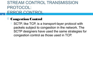 STREAM CONTROL TRANSMISSION
PROTOCOL:
ERROR CONTROL
 Congestion Control
 SCTP, like TCP, is a transport-layer protocol with
packets subject to congestion in the network. The
SCTP designers have used the same strategies for
congestion control as those used in TCP.
86
 