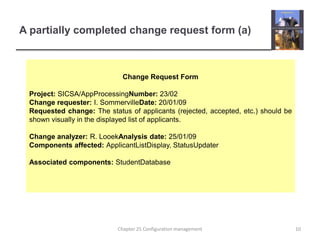 A partially completed change request form (a)Change Request FormProject: SICSA/AppProcessingNumber: 23/02Change requester: I. SommervilleDate: 20/01/09Requested change: The status of applicants (rejected, accepted, etc.) should be shown visually in the displayed list of applicants.Change analyzer: R. LooekAnalysis date: 25/01/09Components affected: ApplicantListDisplay, StatusUpdaterAssociated components: StudentDatabase10Chapter 25 Configuration management
