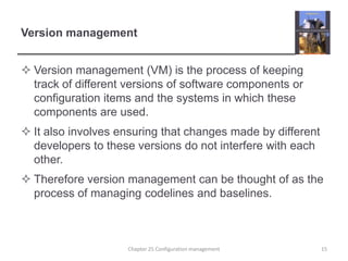 Version managementVersion management (VM) is the process of keeping track of different versions of software components or configuration items and the systems in which these components are used.It also involves ensuring that changes made by different developers to these versions do not interfere with each other.Therefore version management can be thought of as the process of managing codelines and baselines. 15Chapter 25 Configuration management