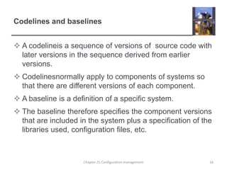 Codelines and baselinesA codelineis a sequence of versions of  source code with later versions in the sequence derived from earlier versions.Codelinesnormally apply to components of systems so that there are different versions of each component.A baseline is a definition of a specific system.The baseline therefore specifies the component versions that are included in the system plus a specification of the libraries used, configuration files, etc. 16Chapter 25 Configuration management