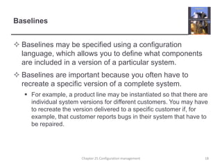 BaselinesBaselines may be specified using a configuration language, which allows you to define what components are included in a version of a particular system.Baselines are important because you often have to recreate a specific version of a complete system.For example, a product line may be instantiated so that there are individual system versions for different customers. You may have to recreate the version delivered to a specific customer if, for example, that customer reports bugs in their system that have to be repaired. 18Chapter 25 Configuration management