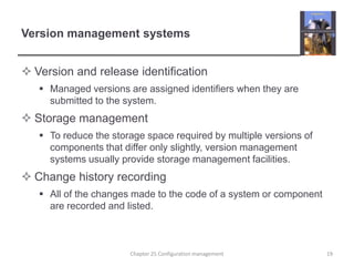 Version management systemsVersion and release identificationManaged versions are assigned identifiers when they are submitted to the system.Storage managementTo reduce the storage space required by multiple versions of components that differ only slightly, version management systems usually provide storage management facilities.Change history recordingAll of the changes made to the code of a system or component are recorded and listed.19Chapter 25 Configuration management