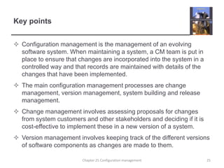 Key pointsConfiguration management is the management of an evolving software system. When maintaining a system, a CM team is put in place to ensure that changes are incorporated into the system in a controlled way and that records are maintained with details of the changes that have been implemented.The main configuration management processes are change management, version management, system building and release management.Change management involves assessing proposals for changes from system customers and other stakeholders and deciding if it is cost-effective to implement these in a new version of a system.Version management involves keeping track of the different versions of software components as changes are made to them. Chapter 25 Configuration management25