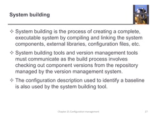 System buildingSystem building is the process of creating a complete, executable system by compiling and linking the system components, external libraries, configuration files, etc.System building tools and version management tools must communicate as the build process involves checking out component versions from the repository managed by the version management system.The configuration description used to identify a baseline is also used by the system building tool.27Chapter 25 Configuration management