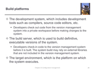 Build platformsThe development system, which includes development tools such as compilers, source code editors, etc.Developers check out code from the version management system into a private workspace before making changes to the system.The build server, which is used to build definitive, executable versions of the system.Developers check-in code to the version management system before it is built. The system build may rely on external libraries that are not included in the version management system.The target environment, which is the platform on which the system executes. 28Chapter 25 Configuration management