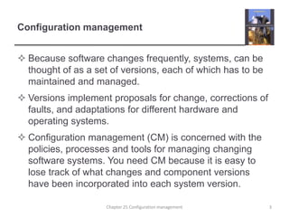 Configuration managementBecause software changes frequently, systems, can be thought of as a set of versions, each of which has to be maintained and managed.Versions implement proposals for change, corrections of faults, and adaptations for different hardware and operating systems. Configuration management (CM) is concerned with the policies, processes and tools for managing changing software systems. You need CM because it is easy to lose track of what changes and component versions have been incorporated into each system version.3Chapter 25 Configuration management