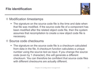 File identificationModification timestampsThe signature on the source code file is the time and date when that file was modified. If the source code file of a component has been modified after the related object code file, then the system assumes that recompilation to create a new object code file is necessary.Source code checksumsThe signature on the source code file is a checksum calculated from data in the file. A checksum function calculates a unique number using the source text as input. If you change the source code (even by 1 character), this will generate a different checksum. You can therefore be confident that source code files with different checksums are actually different.Chapter 25 Configuration management33