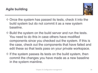 Agile buildingOnce the system has passed its tests, check it into the build system but do not commit it as a new system baseline.Build the system on the build server and run the tests. You need to do this in case others have modified components since you checked out the system. If this is the case, check out the components that have failed and edit these so that tests pass on your private workspace.If the system passes its tests on the build system, then commit the changes you have made as a new baseline in the system mainline.Chapter 25 Configuration management36