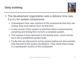 Daily buildingThe development organization sets a delivery time (say 2 p.m.) for system components.If developers have new versions of the components that they are writing, they must deliver them by that time.A new version of the system is built from these components by compiling and linking them to form a complete system.This system is then delivered to the testing team, which carries out a set of predefined system testsFaults that are discovered during system testing are documented and returned to the system developers. They repair these faults in a subsequent version of the component.38Chapter 25 Configuration management