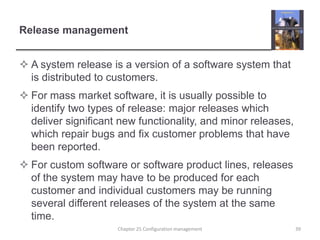 Release managementA system release is a version of a software system that is distributed to customers.For mass market software, it is usually possible to identify two types of release: major releases which deliver significant new functionality, and minor releases, which repair bugs and fix customer problems that have been reported.For custom software or software product lines, releases of the system may have to be produced for each customer and individual customers may be running several different releases of the system at the same time. 39Chapter 25 Configuration management
