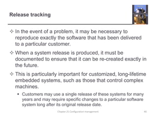 Release trackingIn the event of a problem, it may be necessary to reproduce exactly the software that has been delivered to a particular customer. When a system release is produced, it must be documented to ensure that it can be re-created exactly in the future.This is particularly important for customized, long-lifetime embedded systems, such as those that control complex machines.Customers may use a single release of these systems for many years and may require specific changes to a particular software system long after its original release date.Chapter 25 Configuration management40